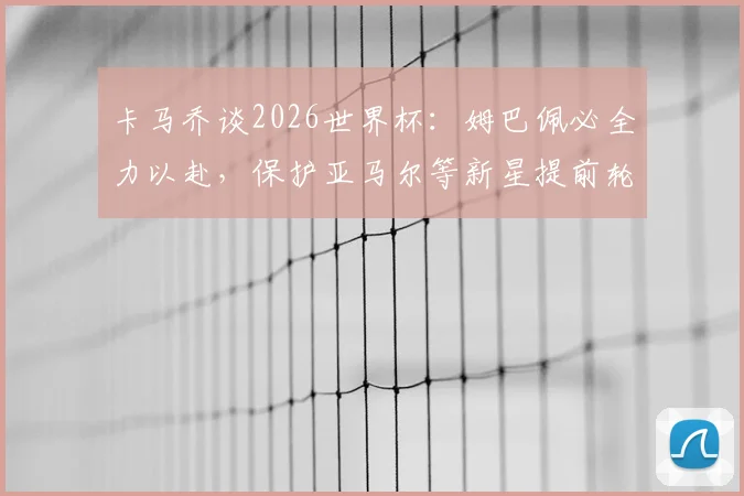 卡马乔谈2026世界杯：姆巴佩必全力以赴，保护亚马尔等新星提前轮休至关重要