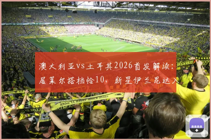 澳大利亚vs土耳其2026首发解读：居莱尔搭档恰10，新星伊兰昆达入选，双方阵容与战术看点前瞻