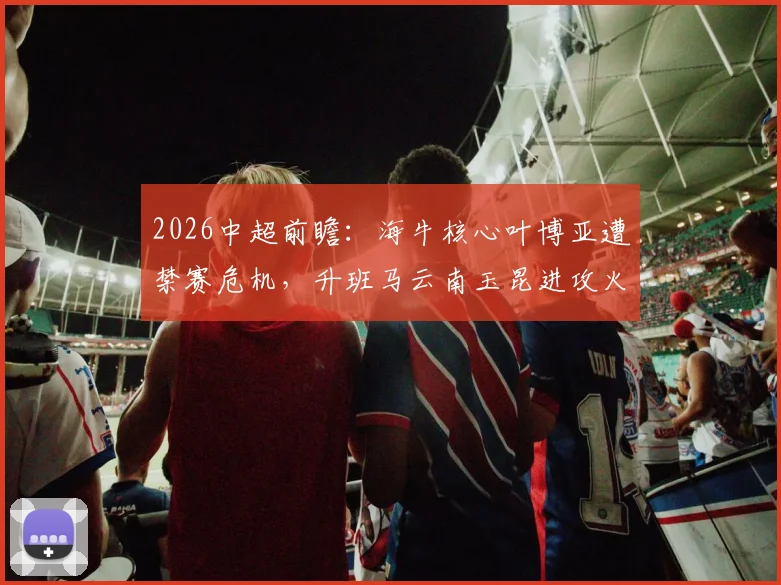 2026中超前瞻：海牛核心叶博亚遭禁赛危机，升班马云南玉昆进攻火力能否延续？深度解析两队攻防博弈