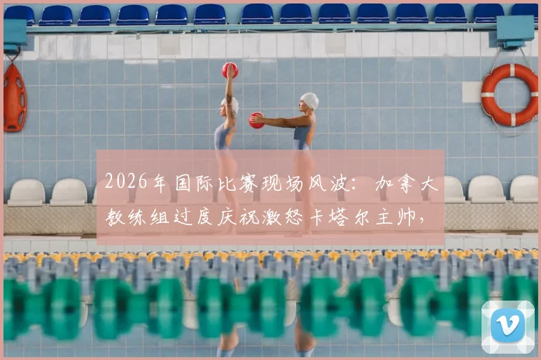 2026年国际比赛现场风波：加拿大教练组过度庆祝激怒卡塔尔主帅，双方队员卷入激烈冲突事件回顾与解析