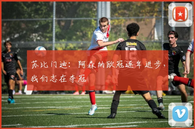 苏比门迪：阿森纳欧冠逐年进步，我们志在夺冠