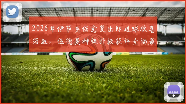 2026年伊萨克伤愈复出即进球欣喜若狂,伍德曼神级扑救获评全场最佳