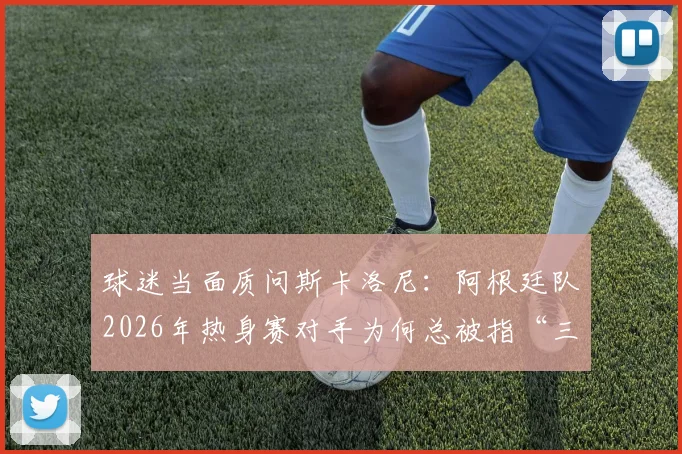 球迷当面质问斯卡洛尼：阿根廷队2026年热身赛对手为何总被指“三流”，背后原因是什么？