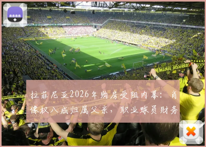 拉菲尼亚2026年购房受阻内幕:肖像权八成归属父亲,职业球员财务与肖像权管理避坑指南