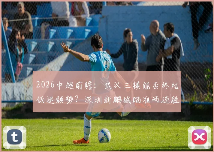 2026中超前瞻：武汉三镇能否终结低迷颓势？深圳新鹏城瞄准两连胜关键战