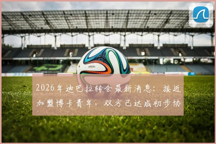 2026年迪巴拉转会最新消息：接近加盟博卡青年，双方已达成初步协议，合同细节曝光