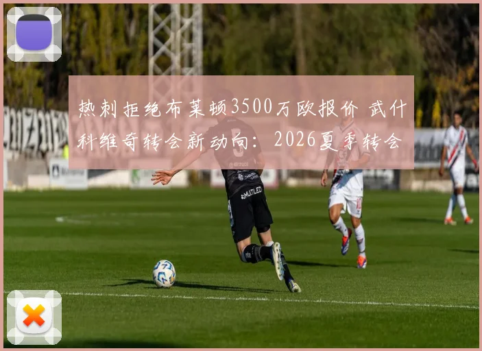 热刺拒绝布莱顿3500万欧报价 武什科维奇转会新动向：2026夏季转会市场最新分析